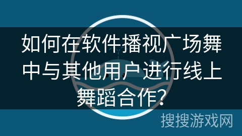 如何在软件播视广场舞中与其他用户进行线上舞蹈合作？
