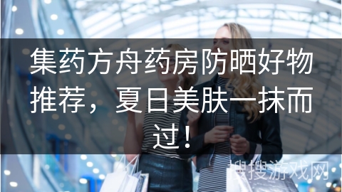 集药方舟药房防晒好物推荐，夏日美肤一抹而过！