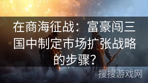 在商海征战：富豪闯三国中制定市场扩张战略的步骤？