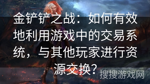 金铲铲之战：如何有效地利用游戏中的交易系统，与其他玩家进行资源交换？