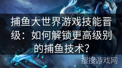 捕鱼大世界游戏技能晋级：如何解锁更高级别的捕鱼技术？
