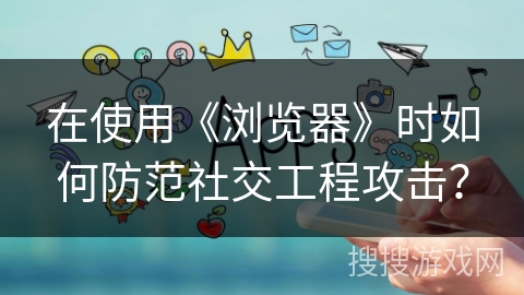在使用《浏览器》时如何防范社交工程攻击？