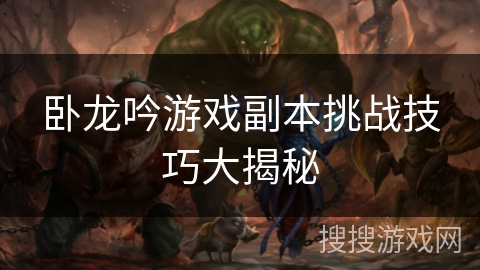 卧龙吟游戏副本挑战技巧大揭秘 卧龙吟游戏副本挑战技巧大揭秘