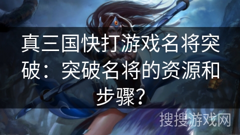 真三国快打游戏名将突破：突破名将的资源和步骤？