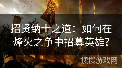 招贤纳士之道:如何在烽火之争中招募英雄? 招贤纳士之道:如何在烽火之争中招募英雄?