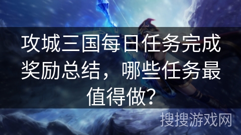 攻城三国每日任务完成奖励总结，哪些任务最值得做？