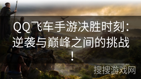 QQ飞车手游决胜时刻：逆袭与巅峰之间的挑战！