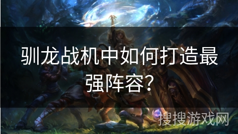 驯龙战机中如何打造最强阵容? 驯龙战机中如何打造最强阵容?