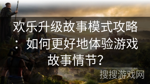 欢乐升级故事模式攻略：如何更好地体验游戏故事情节？