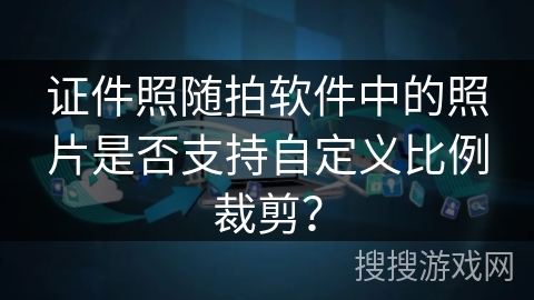 证件照随拍软件中的照片是否支持自定义比例裁剪？