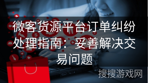 微客货源平台订单纠纷处理指南：妥善解决交易问题