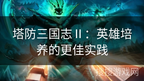 塔防三国志Ⅱ:英雄培养的更佳实践 塔防三国志Ⅱ:英雄培养的更佳实践