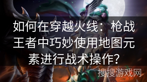 如何在穿越火线:枪战王者中巧妙使用地图元素进行战术操作? 如何在穿越火线:枪战王者中巧妙使用地图元素进行战术操作?