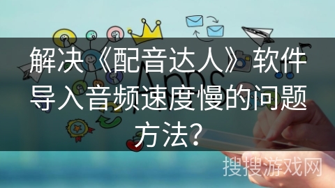 解决《配音达人》软件导入音频速度慢的问题方法? 解决《配音达人》软件导入音频速度慢的问题方法?