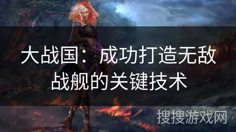 大战国:成功打造无敌战舰的关键技术 大战国:成功打造无敌战舰的关键技术