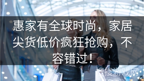 惠家有全球时尚，家居尖货低价疯狂抢购，不容错过！