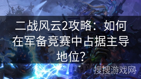 二战风云2攻略：如何在军备竞赛中占据主导地位？