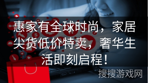 惠家有全球时尚，家居尖货低价特卖，奢华生活即刻启程！