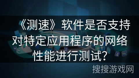 《测速》软件是否支持对特定应用程序的网络性能进行测试? 《测速》软件是否支持对特定应用程序的网络性能进行测试?