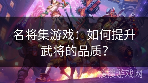 名将集游戏:如何提升武将的品质? 名将集游戏:如何提升武将的品质?