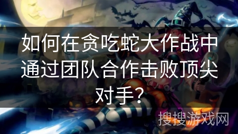 如何在贪吃蛇大作战中通过团队合作击败顶尖对手？