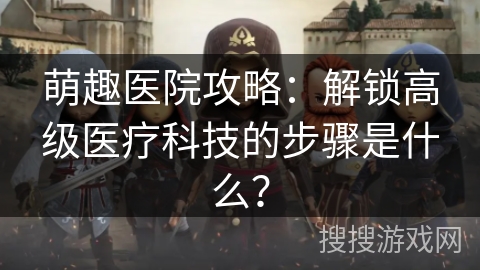 萌趣医院攻略：解锁高级医疗科技的步骤是什么？