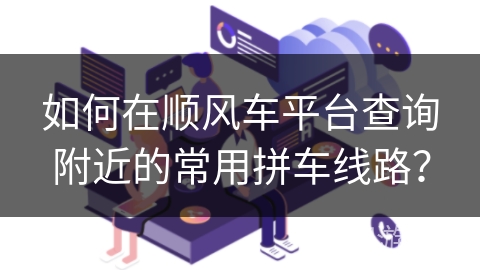 如何在顺风车平台查询附近的常用拼车线路? 如何在顺风车平台查询附近的常用拼车线路?