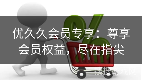 优久久会员专享：尊享会员权益，尽在指尖