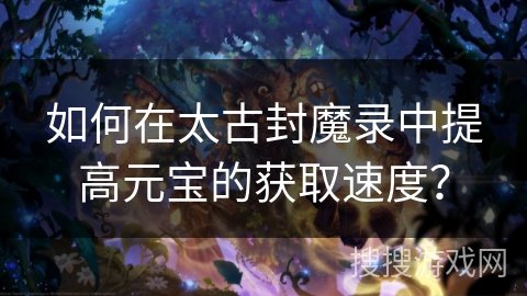 如何在太古封魔录中提高元宝的获取速度？