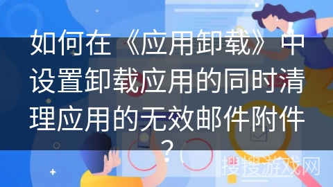 如何在《应用卸载》中设置卸载应用的同时清理应用的无效邮件附件? 如何在《应用卸载》中设置卸载应用的同时清理应用的无效邮件附件?