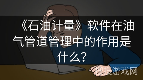 《石油计量》软件在油气管道管理中的作用是什么? 《石油计量》软件在油气管道管理中的作用是什么?