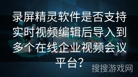 录屏精灵软件是否支持实时视频编辑后导入到多个在线企业视频会议平台？
