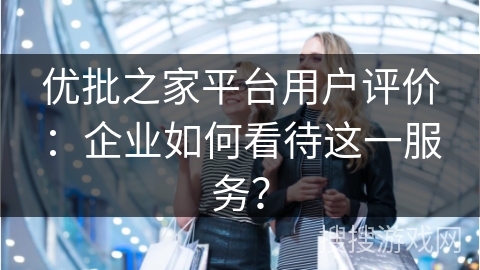 优批之家平台用户评价：企业如何看待这一服务？