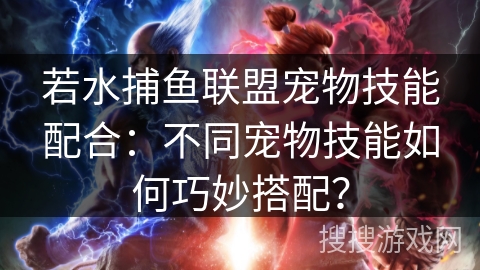 若水捕鱼联盟宠物技能配合：不同宠物技能如何巧妙搭配？