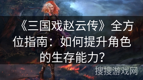 《三国戏赵云传》全方位指南：如何提升角色的生存能力？
