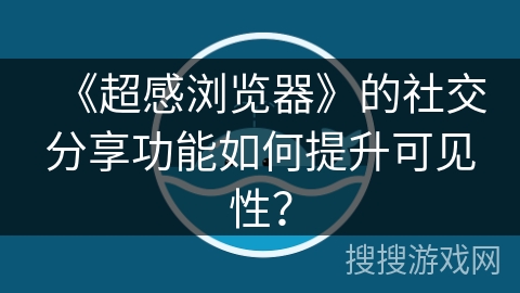 《超感浏览器》的社交分享功能如何提升可见性？