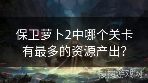 保卫萝卜2中哪个关卡有最多的资源产出？