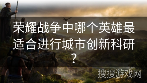 荣耀战争中哪个英雄最适合进行城市创新科研？