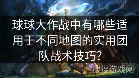 球球大作战中有哪些适用于不同地图的实用团队战术技巧？