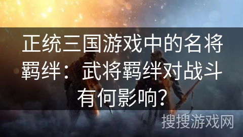 正统三国游戏中的名将羁绊：武将羁绊对战斗有何影响？