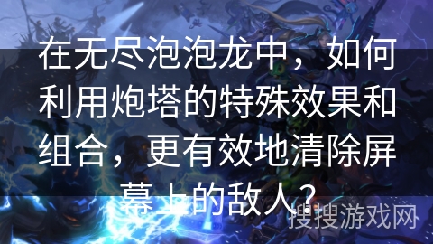 在无尽泡泡龙中，如何利用炮塔的特殊效果和组合，更有效地清除屏幕上的敌人？