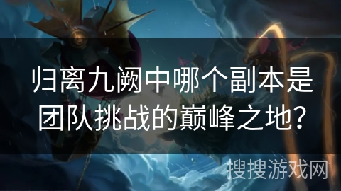 归离九阙中哪个副本是团队挑战的巅峰之地? 归离九阙中哪个副本是团队挑战的巅峰之地?