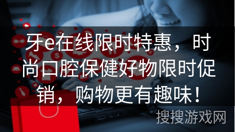 牙e在线限时特惠，时尚口腔保健好物限时促销，购物更有趣味！