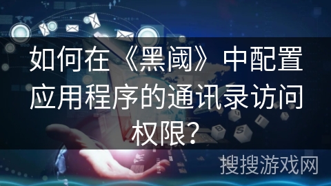 如何在《黑阈》中配置应用程序的通讯录访问权限？