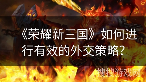 《荣耀新三国》如何进行有效的外交策略? 《荣耀新三国》如何进行有效的外交策略?