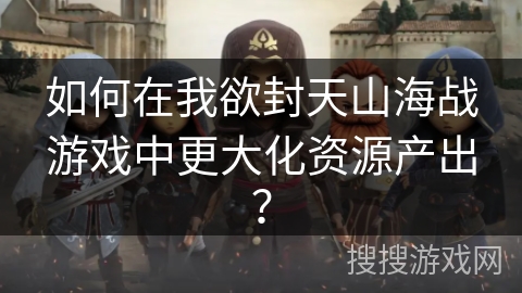如何在我欲封天山海战游戏中更大化资源产出？