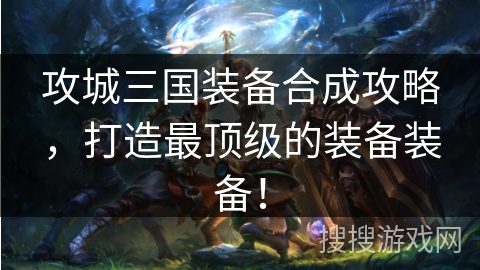 攻城三国装备合成攻略，打造最顶级的装备装备！