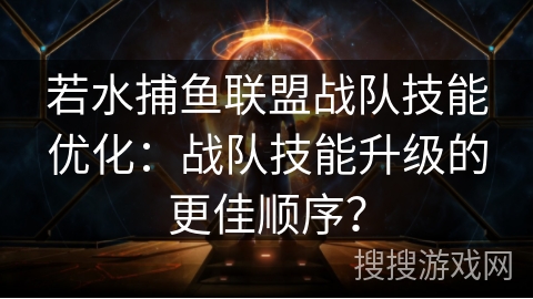 若水捕鱼联盟战队技能优化：战队技能升级的更佳顺序？