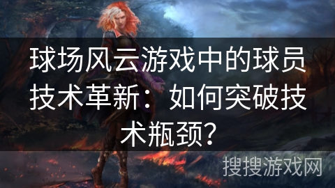 球场风云游戏中的球员技术革新：如何突破技术瓶颈？
