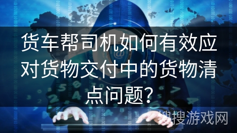 货车帮司机如何有效应对货物交付中的货物清点问题？